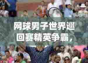 网球男子世界巡回赛精英争霸,谁将独占鳌头?