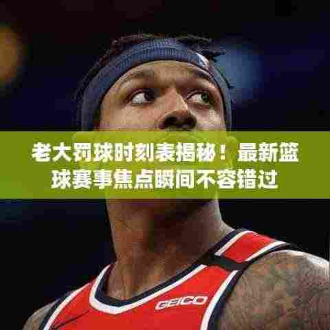老大罚球时刻表揭秘！最新篮球赛事焦点瞬间不容错过