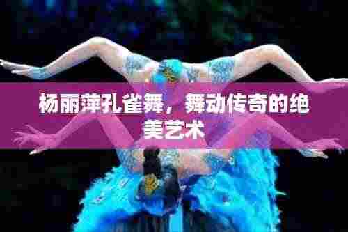 杨丽萍孔雀舞,舞动传奇的绝美艺术