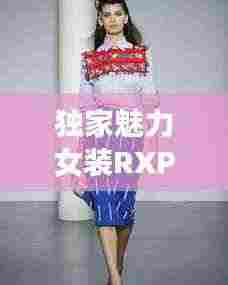 独家魅力女装RXPEF,时尚无限创意展现独特风采