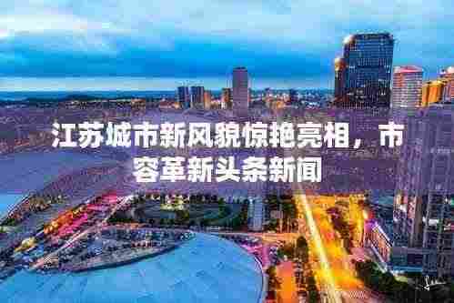 江苏城市新风貌惊艳亮相,市容革新头条新闻