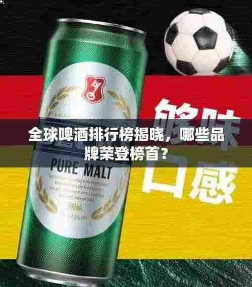 全球啤酒排行榜揭晓,哪些品牌荣登榜首?
