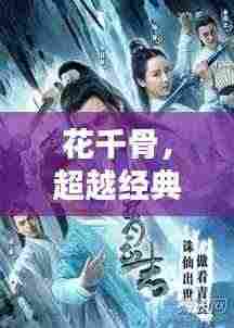 花千骨，超越经典的仙侠魅力，引领新世代视觉盛宴！
