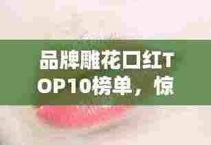 品牌雕花口红TOP10榜单,惊艳你的唇间魅力!