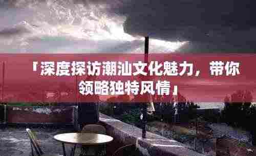 「深度探访潮汕文化魅力,带你领略独特风情」